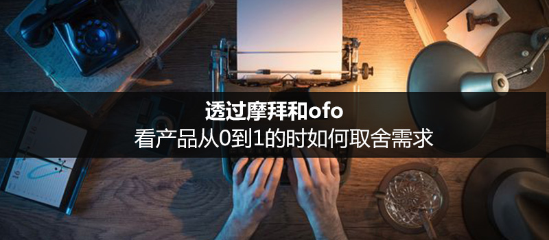 透過摩拜和ofo，看產(chǎn)品從0到1的時(shí)如何取舍需求