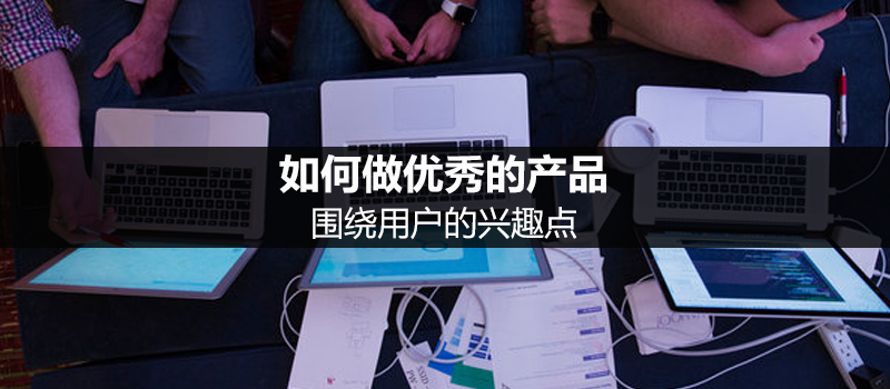 如何做優(yōu)秀的產(chǎn)品：圍繞用戶的興趣點