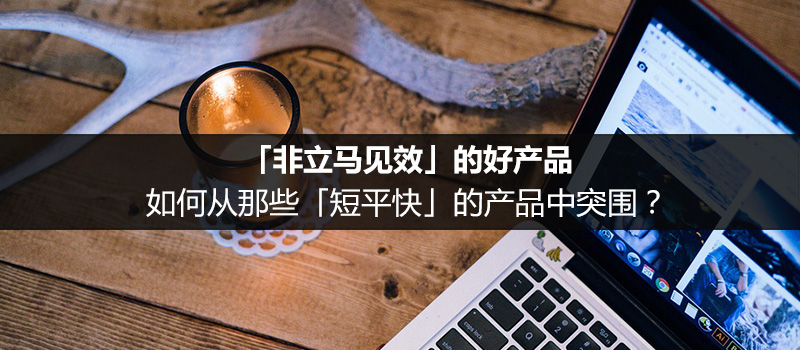 「非立馬見效」的好產(chǎn)品，如何從那些「短平快」的產(chǎn)品中突圍？