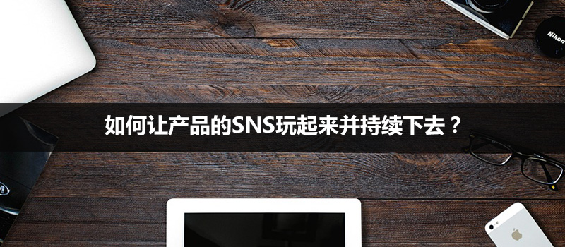 如何讓產(chǎn)品的SNS玩起來并持續(xù)下去？